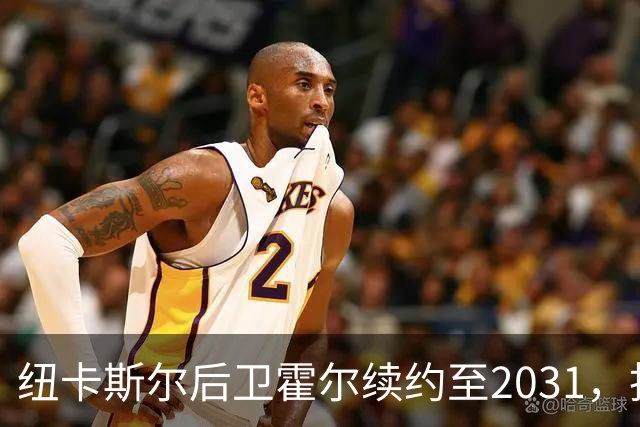 纽卡斯尔后卫霍尔续约至2031，拒绝曼联吸引